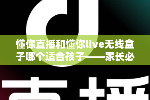 懂你直播和懂你live无线盒子哪个适合孩子——家长必读的深度对比与选购指南
