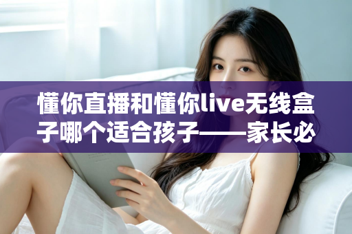 懂你直播和懂你live无线盒子哪个适合孩子——家长必读的深度对比与选购指南