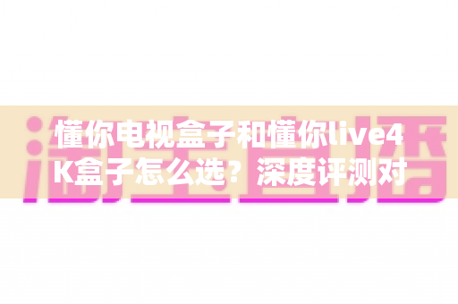 懂你电视盒子和懂你live4K盒子怎么选？深度评测对比帮你找到最适合的家庭影音搭档