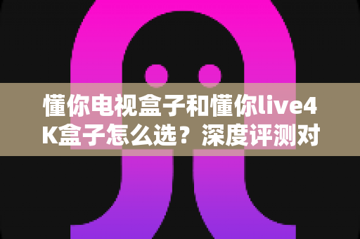 懂你电视盒子和懂你live4K盒子怎么选？深度评测对比帮你找到最适合的家庭影音搭档