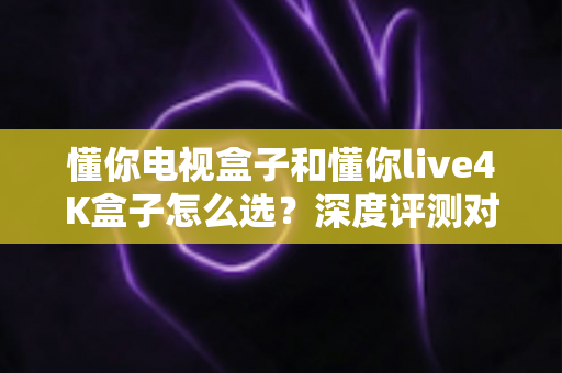 懂你电视盒子和懂你live4K盒子怎么选？深度评测对比帮你找到最适合的家庭影音搭档