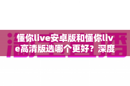 懂你live安卓版和懂你live高清版选哪个更好？深度对比解析助你找到最适合的版本