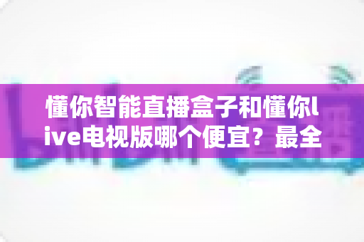 懂你智能直播盒子和懂你live电视版哪个便宜？最全价格对比与选购省钱指南