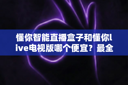懂你智能直播盒子和懂你live电视版哪个便宜？最全价格对比与选购省钱指南