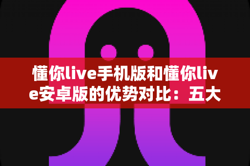 懂你live手机版和懂你live安卓版的优势对比:五大核心维度全解析,帮你选对版本畅享直播新体验 懂你live手机版和懂你live安卓版的优势对比:五大核心维度全解析,帮你选对版本畅享直播新体验