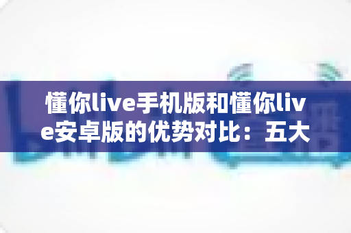 懂你live手机版和懂你live安卓版的优势对比：五大核心维度全解析，帮你选对版本畅享直播新体验