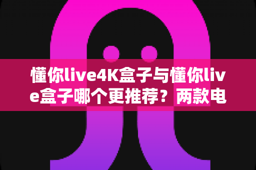懂你live4K盒子与懂你live盒子哪个更推荐？两款电视盒子深度对比与选购指南