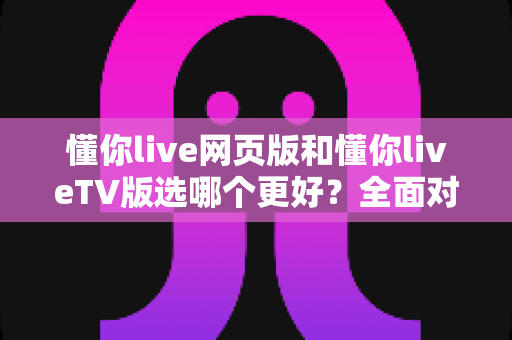 懂你live网页版和懂你liveTV版选哪个更好？全面对比分析与实用选购指南