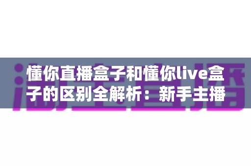 懂你直播盒子和懂你live盒子的区别全解析：新手主播选购直播设备必备指南