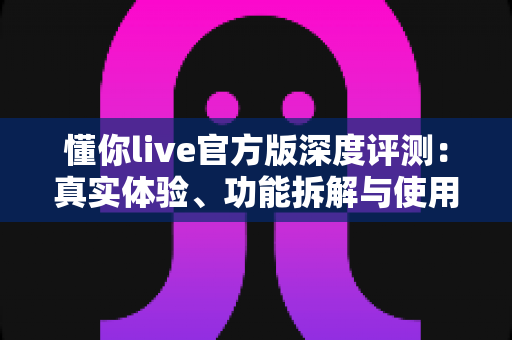 懂你live官方版深度评测：真实体验、功能拆解与使用建议一站式指南