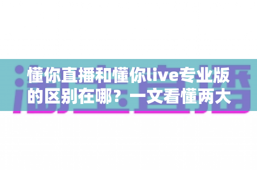 懂你直播和懂你live专业版的区别在哪？一文看懂两大版本差异，选对版本不花冤枉钱