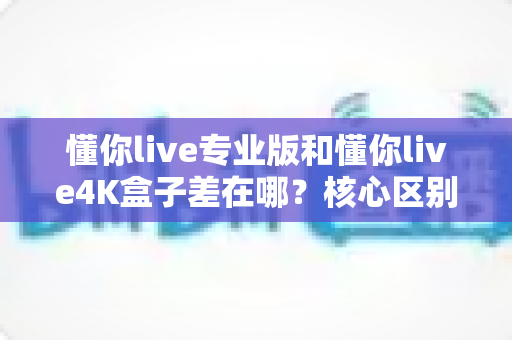 懂你live专业版和懂你live4K盒子差在哪？核心区别、优缺点与选购指南一文讲清