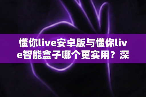 懂你live安卓版与懂你live智能盒子哪个更实用？深度对比全解析，看完不再纠结