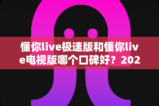 懂你live极速版和懂你live电视版哪个口碑好？2025最全对比评测与选购指南，看完不再纠结