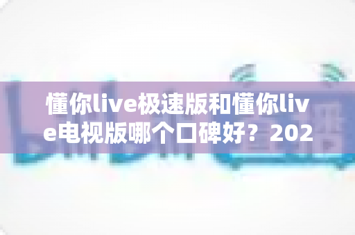 懂你live极速版和懂你live电视版哪个口碑好？2025最全对比评测与选购指南，看完不再纠结