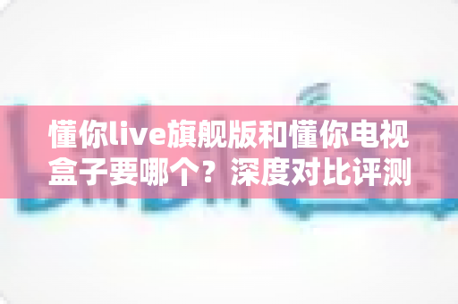 懂你live旗舰版和懂你电视盒子要哪个？深度对比评测帮你选对不踩坑