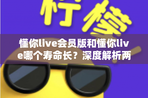 懂你live会员版和懂你live哪个寿命长？深度解析两大版本差异与延长使用寿命的实用指南
