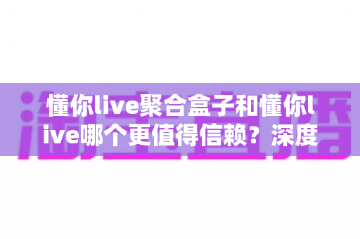 懂你live聚合盒子和懂你live哪个更值得信赖？深度对比分析助你明智选择