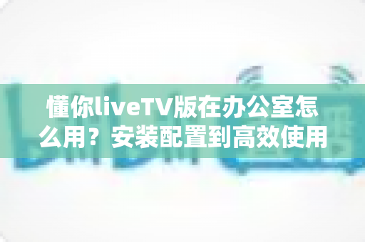 懂你liveTV版在办公室怎么用？安装配置到高效使用的全流程实用指南