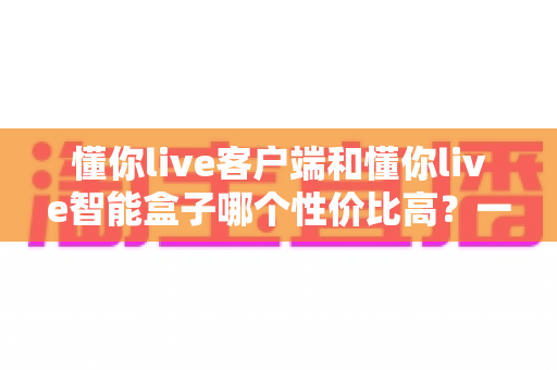 懂你live客户端和懂你live智能盒子哪个性价比高？一篇讲透选购逻辑的深度评测