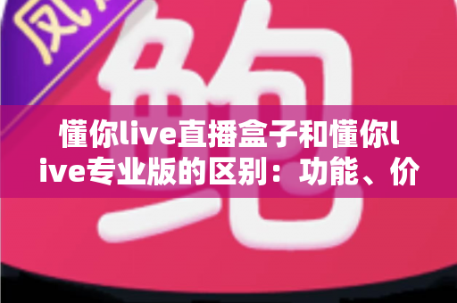 懂你live直播盒子和懂你live专业版的区别:功能、价格与适用人群全解析,教你选对直播工具 懂你live直播盒子和懂你live专业版的区别:功能、价格与适用人群全解析,教你选对直播工具