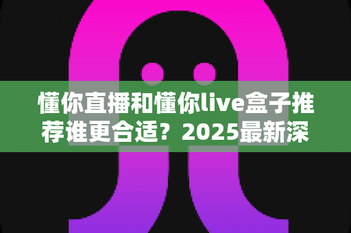 懂你直播和懂你live盒子推荐谁更合适？2025最新深度对比与选购避坑指南