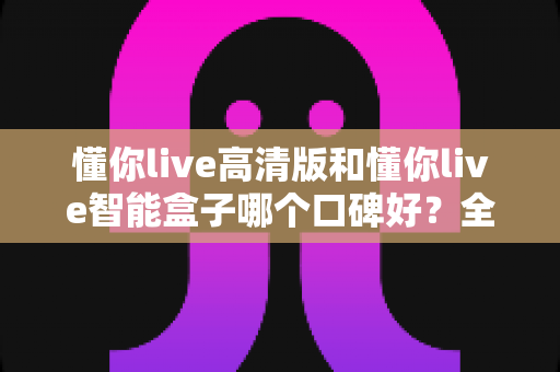 懂你live高清版和懂你live智能盒子哪个口碑好？全面对比评测助你轻松选购不踩坑