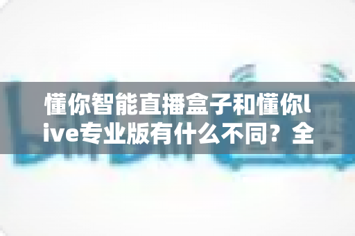 懂你智能直播盒子和懂你live专业版有什么不同?全面对比解析助你选对直播利器 懂你智能直播盒子和懂你live专业版有什么不同?全面对比解析助你选对直播利器