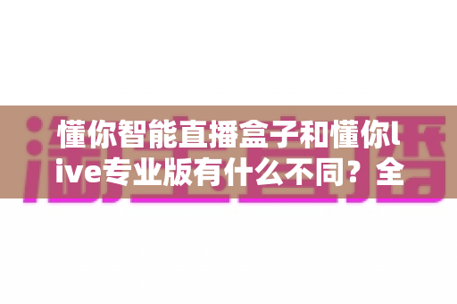 懂你智能直播盒子和懂你live专业版有什么不同?全面对比解析助你选对直播利器 懂你智能直播盒子和懂你live专业版有什么不同?全面对比解析助你选对直播利器