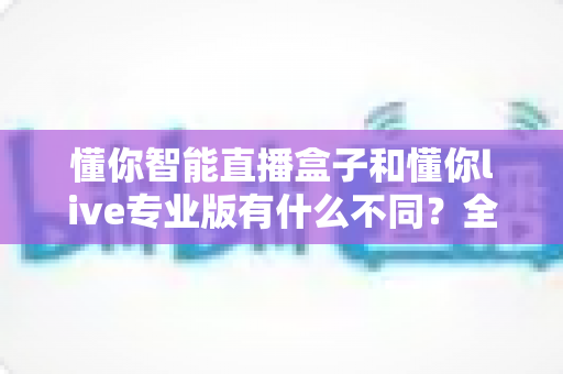 懂你智能直播盒子和懂你live专业版有什么不同？全面对比解析助你选对直播利器