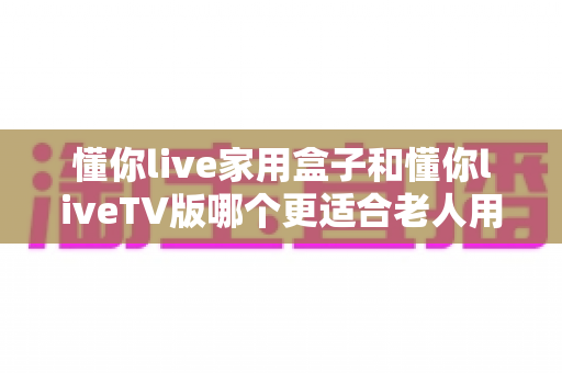 懂你live家用盒子和懂你liveTV版哪个更适合老人用？儿女必读的孝心选购指南
