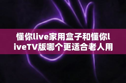 懂你live家用盒子和懂你liveTV版哪个更适合老人用？儿女必读的孝心选购指南