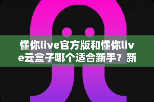 懂你live官方版和懂你live云盒子哪个适合新手?新手入门选择全攻略与避坑指南 懂你live官方版和懂你live云盒子哪个适合新手?新手入门选择全攻略与避坑指南