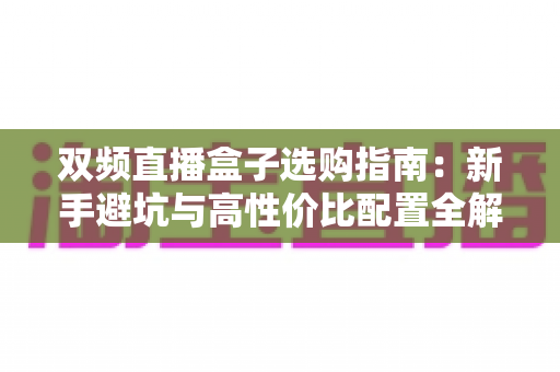 双频直播盒子选购指南：新手避坑与高性价比配置全解析