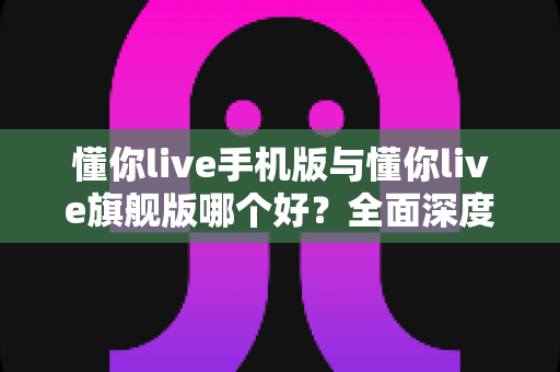 懂你live手机版与懂你live旗舰版哪个好？全面深度对比解析，帮你选出最适合自己的学习方案