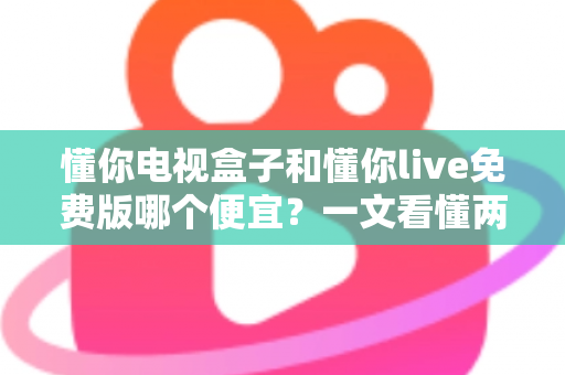 懂你电视盒子和懂你live免费版哪个便宜？一文看懂两者价格差异与选购建议