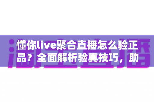 懂你live聚合直播怎么验正品？全面解析验真技巧，助你安心放心购物