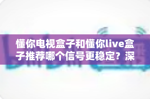 懂你电视盒子和懂你live盒子推荐哪个信号更稳定？深度对比选购指南帮你一次选对