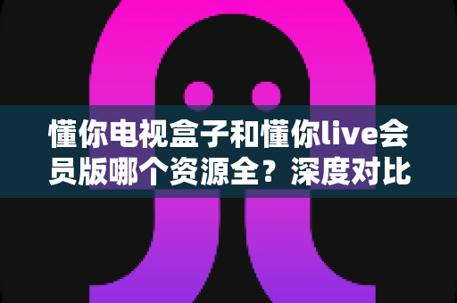懂你电视盒子和懂你live会员版哪个资源全?深度对比评测与选购全攻略 懂你电视盒子和懂你live会员版哪个资源全?深度对比评测与选购全攻略