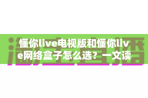 懂你live电视版和懂你live网络盒子怎么选？一文读懂选购要点与使用指南