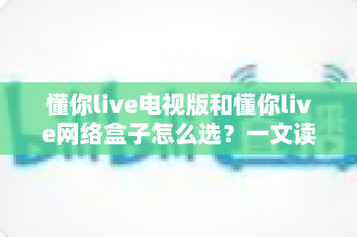 懂你live电视版和懂你live网络盒子怎么选？一文读懂选购要点与使用指南