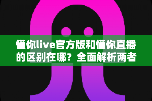 懂你live官方版和懂你直播的区别在哪?全面解析两者差异,教你选对版本安心看直播 懂你live官方版和懂你直播的区别在哪?全面解析两者差异,教你选对版本安心看直播