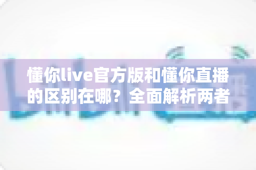 懂你live官方版和懂你直播的区别在哪?全面解析两者差异,教你选对版本安心看直播 懂你live官方版和懂你直播的区别在哪?全面解析两者差异,教你选对版本安心看直播