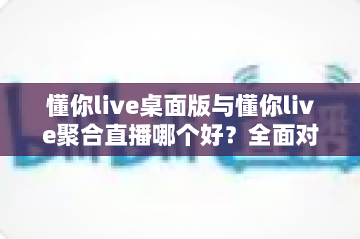 懂你live桌面版与懂你live聚合直播哪个好?全面对比分析与选购指南 懂你live桌面版与懂你live聚合直播哪个好?全面对比分析与选购指南