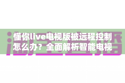 懂你live电视版被远程控制怎么办？全面解析智能电视安全防护与紧急应对方案