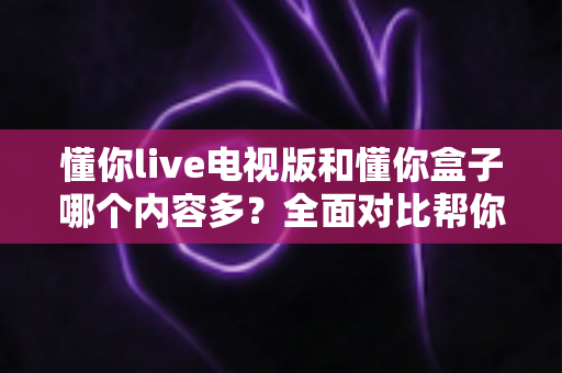懂你live电视版和懂你盒子哪个内容多？全面对比帮你选出更划算的观影方案