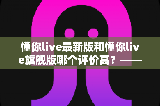 懂你live最新版和懂你live旗舰版哪个评价高？——用户口碑与使用体验全方位深度对比