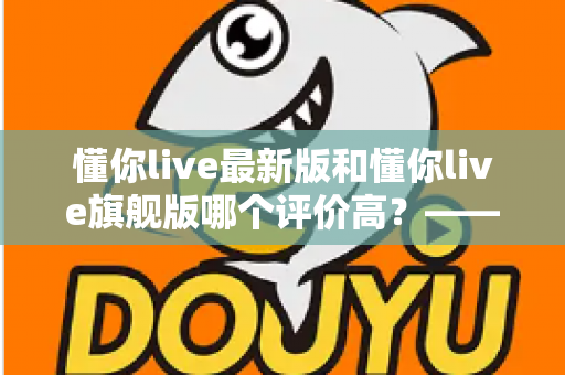 懂你live最新版和懂你live旗舰版哪个评价高？——用户口碑与使用体验全方位深度对比
