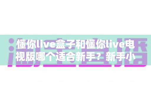 懂你live盒子和懂你live电视版哪个适合新手？新手小白选型全攻略，一文看懂两大版本差异与避坑指南