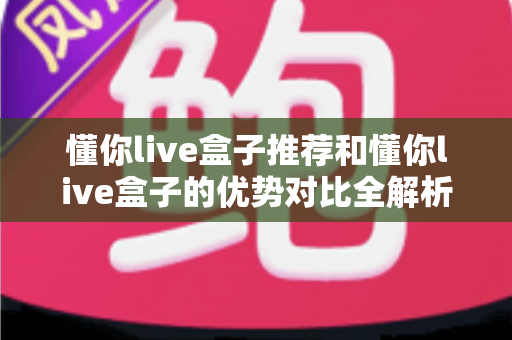 懂你live盒子推荐和懂你live盒子的优势对比全解析：一篇文章帮你选对高清直播神器，畅享大屏影音新体验